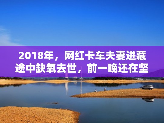 2018年，网红卡车夫妻进藏途中缺氧去世，前一晚还在坚持直播（卡车夫妇进藏身亡）
