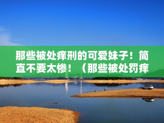 那些被处痒刑的可爱妹子！简直不要太惨！（那些被处罚痒型的女生）