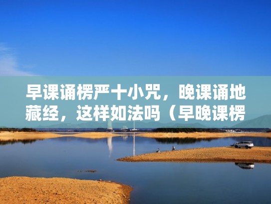 早课诵楞严十小咒，晚课诵地藏经，这样如法吗（早晚课楞严咒大悲咒十小咒心经）