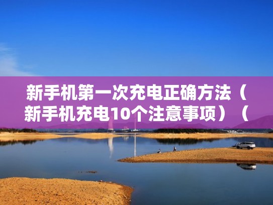新手机第一次充电正确方法（新手机充电10个注意事项）（新手机第一次充电有什么要注意的）
