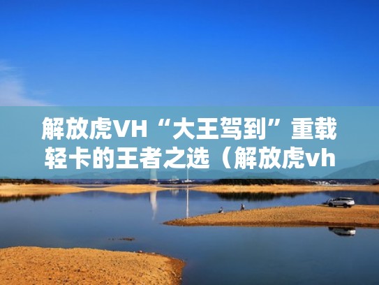 解放虎VH“大王驾到”重载轻卡的王者之选（解放虎vh大王驾到5米4高栏190马力）