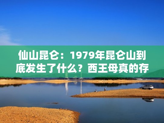 仙山昆仑：1979年昆仑山到底发生了什么？西王母真的存在？（昆仑山大仙）