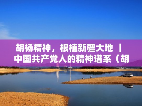 胡杨精神，根植新疆大地 ｜ 中国共产党人的精神谱系（胡杨精神的要求有哪些）