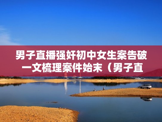 男子直播强奸初中女生案告破 一文梳理案件始末（男子直播初中生视频哪里看）