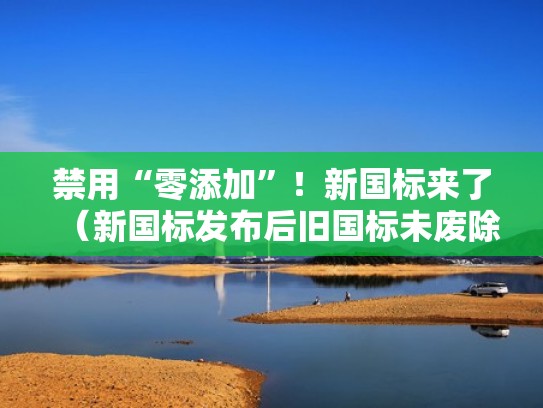 禁用“零添加”！新国标来了（新国标发布后旧国标未废除）