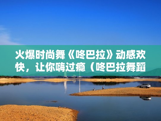 火爆时尚舞《咚巴拉》动感欢快，让你嗨过瘾（咚巴拉舞蹈分解动作）