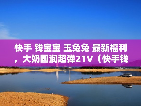 快手 钱宝宝 玉兔兔 最新福利,大奶圆润超弹21V(快手钱宝宝跳舞视频) 快手 钱宝宝 玉兔兔 最新福利,大奶圆润超弹21V(快手钱宝宝跳舞视频)