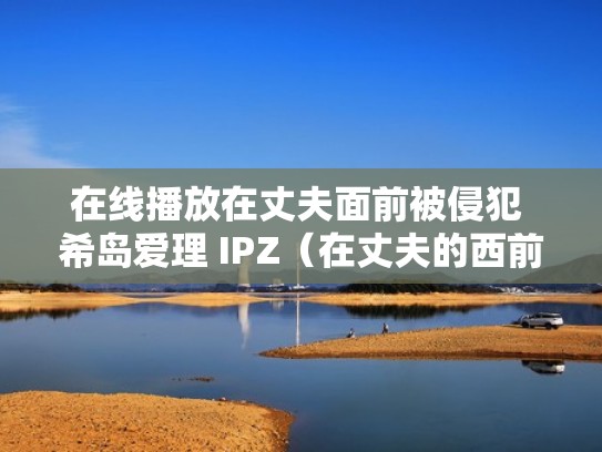 在线播放在丈夫面前被侵犯 希岛爱理 IPZ（在丈夫的西前被耍了）