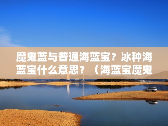 魔鬼蓝与普通海蓝宝？冰种海蓝宝什么意思？（海蓝宝魔鬼蓝是什么意思）