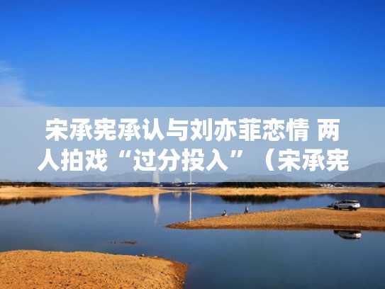 宋承宪承认与刘亦菲恋情 两人拍戏“过分投入”(宋承宪和刘亦菲谈过恋爱吗) 宋承宪承认与刘亦菲恋情 两人拍戏“过分投入”(宋承宪和刘亦菲谈过恋爱吗)