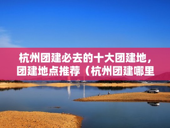 杭州团建必去的十大团建地，团建地点推荐（杭州团建哪里比较合适）