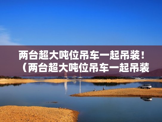 两台超大吨位吊车一起吊装！（两台超大吨位吊车一起吊装多少吨）