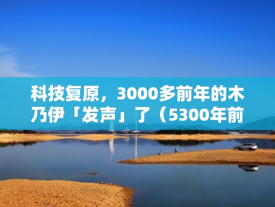 科技复原,3000多前年的木乃伊「发声」了(5300年前的木乃伊发声) 科技复原,3000多前年的木乃伊「发声」了(5300年前的木乃伊发声)