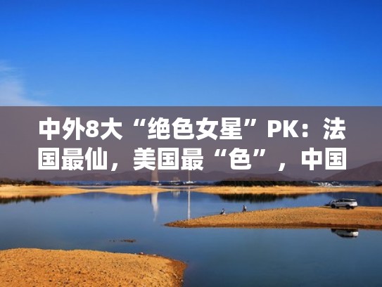 中外8大“绝色女星”PK：法国最仙，美国最“色”，中国独一无二（她是中国绝色美人,却轰动整个西方!）