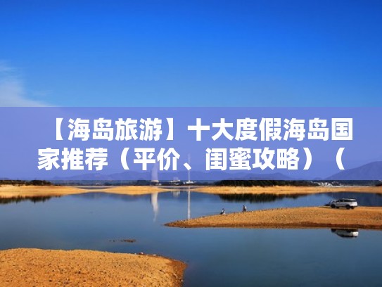【海岛旅游】十大度假海岛国家推荐(平价、闺蜜攻略)(适合度假的海岛国外) 【海岛旅游】十大度假海岛国家推荐(平价、闺蜜攻略)(适合度假的海岛国外)