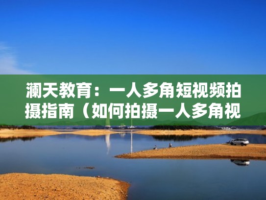 澜天教育:一人多角短视频拍摄指南(如何拍摄一人多角视频) 澜天教育:一人多角短视频拍摄指南(如何拍摄一人多角视频)