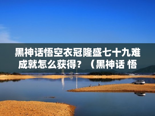 黑神话悟空衣冠隆盛七十九难成就怎么获得？（黑神话 悟空 龙）