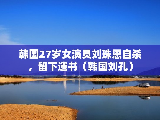韩国27岁女演员刘珠恩自杀，留下遗书（韩国刘孔）