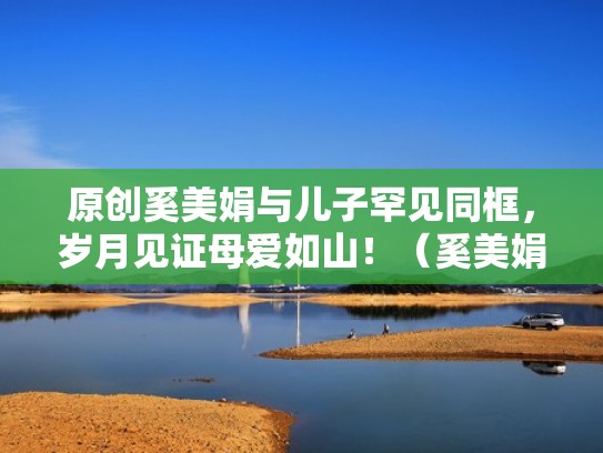 原创奚美娟与儿子罕见同框，岁月见证母爱如山！（奚美娟儿子 1994年）