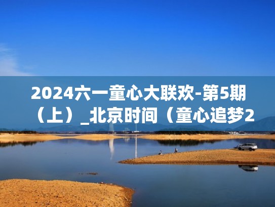 2024六一童心大联欢-第5期（上）_北京时间（童心追梦2019六一大型联欢晚会）