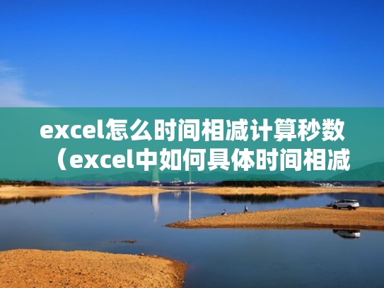 excel怎么时间相减计算秒数(excel中如何具体时间相减) excel怎么时间相减计算秒数(excel中如何具体时间相减)