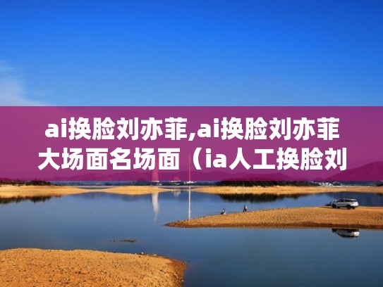 ai换脸刘亦菲,ai换脸刘亦菲大场面名场面(ia人工换脸刘亦菲) ai换脸刘亦菲,ai换脸刘亦菲大场面名场面(ia人工换脸刘亦菲)