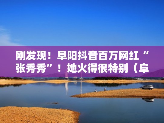 刚发现！阜阳抖音百万网红“张秀秀”！她火得很特别（阜阳抖音网红人）