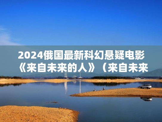 2024俄国最新科幻悬疑电影《来自未来的人》（来自未来的人真实事件）