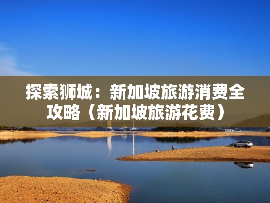 探索狮城:新加坡旅游消费全攻略(新加坡旅游花费) 探索狮城:新加坡旅游消费全攻略(新加坡旅游花费)