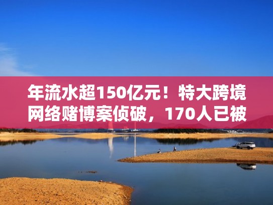年流水超150亿元!特大跨境网络赌博案侦破,170人已被抓(网络跨境赌博罪) 年流水超150亿元!特大跨境网络赌博案侦破,170人已被抓(网络跨境赌博罪)