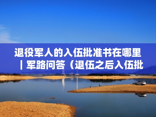 退役军人的入伍批准书在哪里|军路问答(退伍之后入伍批准书丢了怎么补办) 退役军人的入伍批准书在哪里|军路问答(退伍之后入伍批准书丢了怎么补办)