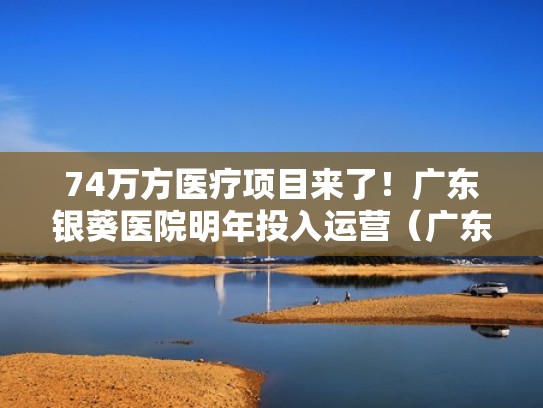 74万方医疗项目来了！广东银葵医院明年投入运营（广东银葵医院建筑工程）