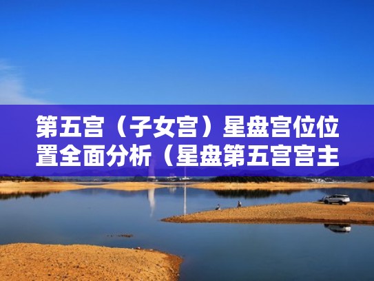 第五宫（子女宫）星盘宫位位置全面分析（星盘第五宫宫主星）