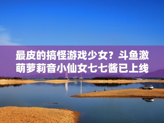 最皮的搞怪游戏少女?斗鱼激萌萝莉音小仙女七七酱已上线(斗鱼音七的故事) 最皮的搞怪游戏少女?斗鱼激萌萝莉音小仙女七七酱已上线(斗鱼音七的故事)