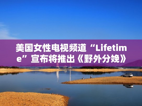 美国女性电视频道“Lifetime”宣布将推出《野外分娩》实境秀(美国野外生存视频) 美国女性电视频道“Lifetime”宣布将推出《野外分娩》实境秀(美国野外生存视频)