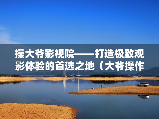 操大爷影视院——打造极致观影体验的首选之地(大爷操作院24k) 操大爷影视院——打造极致观影体验的首选之地(大爷操作院24k)