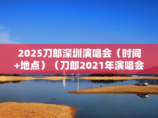 2025刀郎深圳演唱会(时间+地点)(刀郎2021年演唱会) 2025刀郎深圳演唱会(时间+地点)(刀郎2021年演唱会)