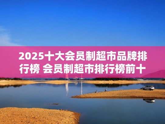 2025十大会员制超市品牌排行榜 会员制超市排行榜前十名（会员制的超市有哪些）