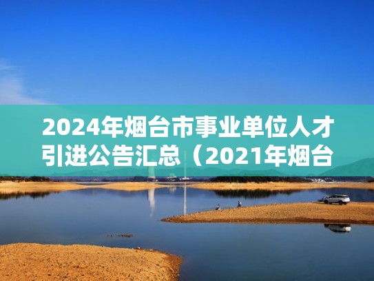 2024年烟台市事业单位人才引进公告汇总（2021年烟台人才引进岗位）