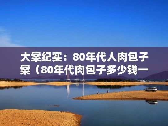 大案纪实:80年代人肉包子案(80年代肉包子多少钱一个) 大案纪实:80年代人肉包子案(80年代肉包子多少钱一个)
