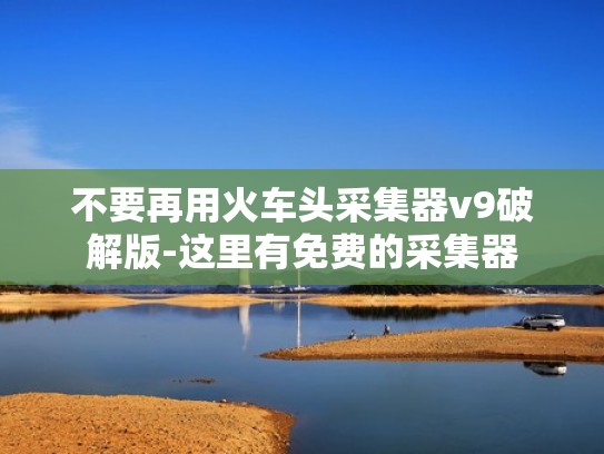不要再用火车头采集器v9破解版-这里有免费的采集器
