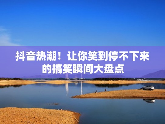 抖音热潮!让你笑到停不下来的搞笑瞬间大盘点 抖音热潮!让你笑到停不下来的搞笑瞬间大盘点