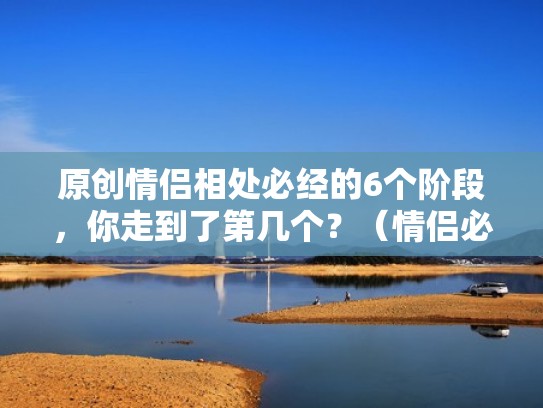 原创情侣相处必经的6个阶段，你走到了第几个？（情侣必经的几个阶段和交往时间）