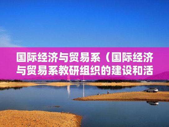 国际经济与贸易系(国际经济与贸易系教研组织的建设和活动开展情况) 国际经济与贸易系(国际经济与贸易系教研组织的建设和活动开展情况)