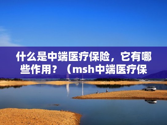 什么是中端医疗保险,它有哪些作用?(msh中端医疗保险) 什么是中端医疗保险,它有哪些作用?(msh中端医疗保险)