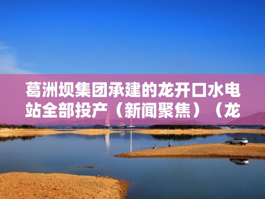 葛洲坝集团承建的龙开口水电站全部投产(新闻聚焦)(龙开口公司) 葛洲坝集团承建的龙开口水电站全部投产(新闻聚焦)(龙开口公司)