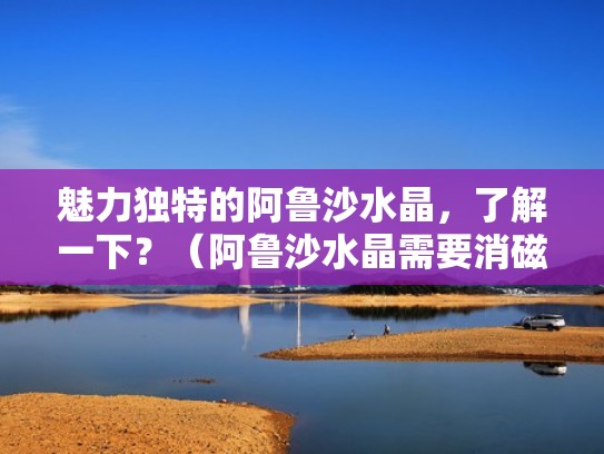 魅力独特的阿鲁沙水晶，了解一下？（阿鲁沙水晶需要消磁吗）