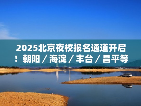 2025北京夜校报名通道开启！朝阳／海淀／丰台／昌平等100+夜校课~（北京夜校有哪些）
