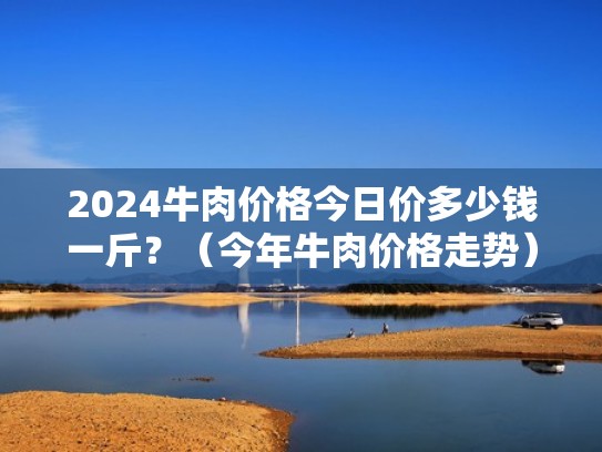 2024牛肉价格今日价多少钱一斤?(今年牛肉价格走势) 2024牛肉价格今日价多少钱一斤?(今年牛肉价格走势)