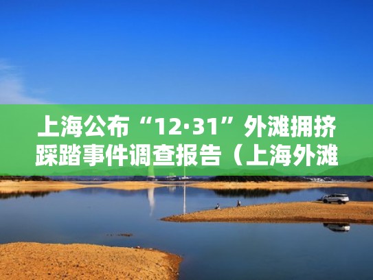 上海公布“12·31”外滩拥挤踩踏事件调查报告(上海外滩踩踏事件公共安全) 上海公布“12·31”外滩拥挤踩踏事件调查报告(上海外滩踩踏事件公共安全)